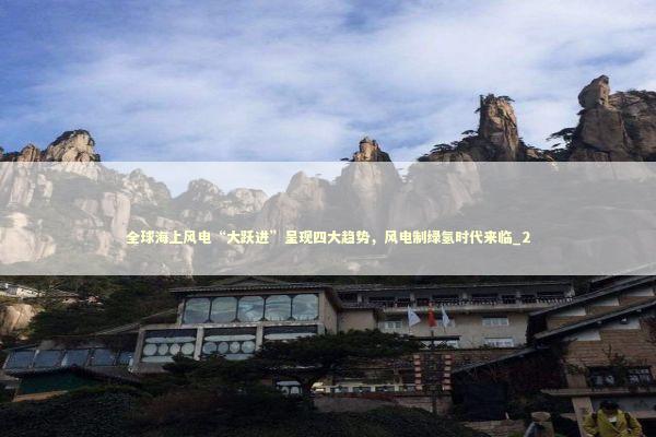 全球海上风电“大跃进”呈现四大趋势，风电制绿氢时代来临_2 新闻