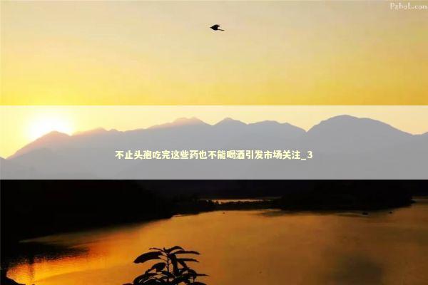 不止头孢吃完这些药也不能喝酒引发市场关注_3 不止头孢吃完这些药也不能喝酒引发市场关注_3 新闻