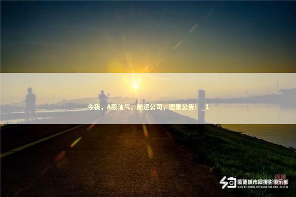 今夜，A股油气、航运公司，密集公告！_1 新闻